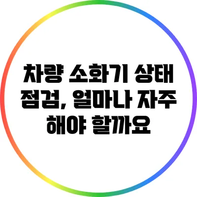 차량 소화기 상태 점검, 얼마나 자주 해야 할까요?