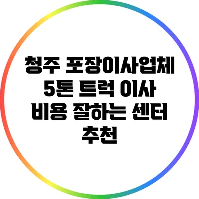 청주 포장이사업체: 5톤 트럭 이사 비용 잘하는 센터 추천
