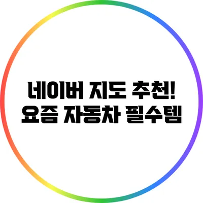 네이버 지도 추천! 요즘 자동차 필수템