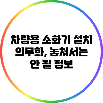 차량용 소화기 설치 의무화, 놓쳐서는 안 될 정보
