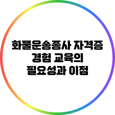 화물운송종사 자격증 경험 교육의 필요성과 이점