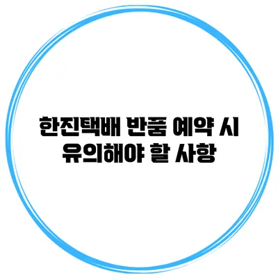 한진택배 반품 예약 시 유의해야 할 사항