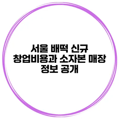 서울 배떡 신규 창업비용과 소자본 매장 정보 공개